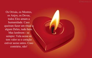 Os Orixás, os Mestres, os Anjos, os Devas, todos Eles amam a humanidade. Caso queiram fazer um ritual a algum Deles, tudo bem. Mas lembrem - se sempre: Vela acesa só tem valor se o coração estiver aceso antes. Caso contrário, não! 
