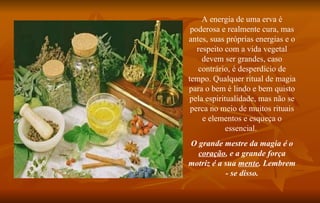 A energia de uma erva é poderosa e realmente cura, mas antes, suas próprias energias e o respeito com a vida vegetal devem ser grandes, caso contrário, é desperdício de tempo. Qualquer ritual de magia para o bem é lindo e bem quisto pela espiritualidade, mas não se perca no meio de muitos rituais e elementos e esqueça o essencial.  O grande mestre da magia é o  coração , e a grande força motriz é a sua  mente . Lembrem - se disso. 