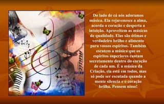 Do lado de cá nós adoramos música. Ela rejuvenesce a alma, acorda o coração e desperta a intuição. Aproveitem as músicas de qualidade. Elas são ótimas e verdadeiro brilho e alimento para vossos espíritos. Também escutem a música que os espiritos superiores cantam secretamente dentro do coração de cada um. É a música da Criação, ela está em todos, mas só pode ser escutada quando a mente silencia e o coração brilha. Pensem nisso! 