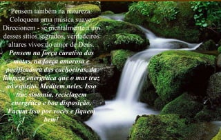 Pensem também na natureza. Coloquem uma música suave. Direcionem - se mentalmente a um desses sítios sagrados, verdadeiros altares vivos do amor de Deus.  Pensem na força curativa das matas, na força amorosa e pacificadora das cachoeiras, da limpeza energética que o mar traz ao espírito. Meditem neles. Isso traz sintonia, reciclagem energética e boa disposição. Façam isso por vocês e fiquem bem! 