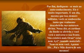 Por fim, dediquem - se mais ao auto-conhecimento. Ele é muito importante. E um dia, mesmo que isso demore milênios, vocês se conhecerão tanto que realmente descobrirão sua natureza divina. Nesse dia, as cortinas da ilusão se abrirão e você verá o universo a sua frente. Não existirá mais Orun* (céu) nem Ayê* (mundo material). Nem eu nem você. Apenas Ele…Pai e Mãe dentro de nós mesmos! 