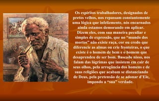 Os espíritos trabalhadores, designados de pretos velhos, nos repassam constantemente uma lógica que infelizmente, nós encarnados ainda estamos demorando em aplicar.  Dizem eles, com sua maneira peculiar e simples de expressão, que no “mundo dos mortos” não existe raça, cor ou credo que diferencie as almas ou crie fronteiras, o que existe é o homem de bem e o homem que desaprendeu de ser bom. Baseado nisso, nos falam das lágrimas que insistem em cair de seus olhos, pela arrogância dos homens e de suas religiões que acabam se distanciando de Deus, pela pretensão de se adonar d’Ele, impondo a “sua” verdade.    