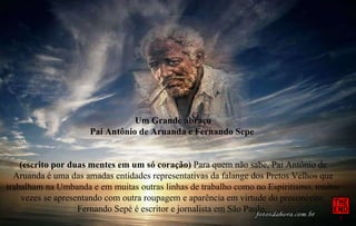 Um Grande abraço Pai Antônio de Aruanda e Fernando Sepe  (escrito por duas mentes em um só coração)  Para quem não sabe, Pai Antônio de Aruanda é uma das amadas entidades representativas da falange dos Pretos Velhos que trabalham na Umbanda e em muitas outras linhas de trabalho como no Espiritismo, muitas vezes se apresentando com outra roupagem e aparência em virtude do preconceito. Fernando Sepé é escritor e jornalista em São Paulo.  Paz e Luz 