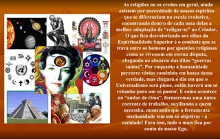    As religiões ou os credos em geral, ainda existem por necessidade de nossos espíritos que se diferenciam na escala evolutiva, encontrando dentro de cada uma delas a melhor adaptação de “religar-se” ao Criador. O que fica desvalorizado aos olhos da Espiritualidade Superior é o combate que se trava entre os homens por questões religiosas como se vivessem em eterna disputa, chegando ao absurdo das ditas “guerras santas”. Por enquanto a humanidade percorre vários caminhos em busca dessa verdade, mas chegará o dia em que o Universalismo será pleno, então haverá um só rebanho para um só pastor. E como acontece no “andar de cima”, formaremos uma única corrente de trabalho, auxiliando a quem necessita, mostrando que a ferramenta mediunidade tem um só objetivo: - a caridade! Fora isso, tudo o mais fica por conta de nosso Ego.  