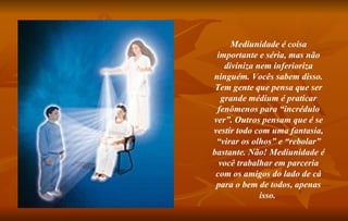 Mediunidade é coisa importante e séria, mas não diviniza nem inferioriza ninguém. Vocês sabem disso. Tem gente que pensa que ser grande médium é praticar fenômenos para “incrédulo ver”. Outros pensam que é se vestir todo com uma fantasia, “virar os olhos” e “rebolar” bastante. Não! Mediunidade é você trabalhar em parceria com os amigos do lado de cá para o bem de todos, apenas isso.  