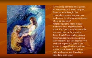 Vocês complicam muito as coisas. Na verdade tudo é muito simples. Pense na manifestação das criancinhas durante um processo mediúnico. Existe algo mais simples e belo do que isso? Parem de julgar a manifestação mediúnica ou a experiência do outro. Você pode até não concordar, mas caso para ele faça sentido, deixe. É dele! Isso lembra muito a postura daquele que não consegue fazer melhor e por isso mesmo vive a criticar e apontar o defeito dos outros. As experiências espirituais muitas vezes são de foro íntimo, cada um busca a sua. E cada um fique   feliz com a sua!  
