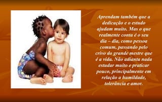 Aprendam também que a dedicação e o estudo ajudam muito. Mas o que realmente conta é o seu dia – dia, como pessoa comum, passando pelo crivo do grande mestre que é a vida. Não adianta nada estudar muito e praticar pouco, principalmente em relação a humildade, tolerância e amor. 