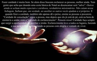 Fazer caridade é muito bom. Se alem disso buscam esclarecer as pessoas, melhor ainda. Tem gente que acha que doando uma cesta básica de Natal ao desencarnar será “salvo”.  Outros ainda se acham muito especiais e caridosos, verdadeiros missionários. Não caiam nessa bobagem. Saibam que, em verdade, ao auxiliar os outros vocês ajudam a si próprios.  E quando fizer a caridade, também não apenas dê o peixe, ensine as pessoas a pescarem. “Caridade de consolação” ergue a pessoa, mas depois que ela já está de pé, está na hora de ensiná-la a andar, com a “caridade de esclarecimento”. Pensem nisso! Caridade faça sempre que surgir a oportunidade de auxiliar o irmão. Esclarecimento leve a todos os lugares, fazendo a sua aura brilhar e contagiando as pessoas com alegria e vontade de viver . 