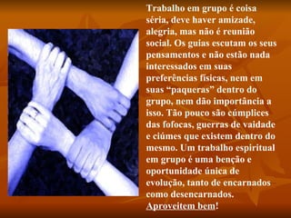 Trabalho em grupo é coisa séria, deve haver amizade, alegria, mas não é reunião social. Os guias escutam os seus pensamentos e não estão nada interessados em suas preferências físicas, nem em suas “paqueras” dentro do grupo, nem dão importância a isso. Tão pouco são cúmplices das fofocas, guerras de vaidade e ciúmes que existem dentro do mesmo. Um trabalho espiritual em grupo é uma benção e oportunidade única de evolução, tanto de encarnados como desencarnados.  Aproveitem bem !   