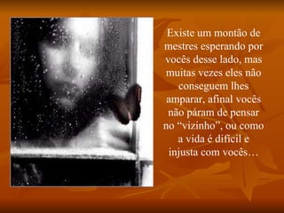 Existe um montão de mestres esperando por vocês desse lado, mas muitas vezes eles não conseguem lhes amparar, afinal vocês não páram de pensar no “vizinho”, ou como a vida é difícil e injusta com vocês… 