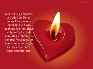 Os Orixás, os Mestres, os Anjos, os Devas, todos Eles amam a humanidade. Caso queiram fazer um ritual a algum Deles, tudo bem. Mas lembrem - se sempre: Vela acesa só tem valor se o coração estiver aceso antes. Caso contrário, não! 