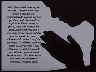 Não sejam espiritualistas pela metade. Durante o dia vocês ficam pensando em espiritualidade, mas ao dormir, que é a grande hora onde o espírito se liberta do corpo físico, vocês não pensam em nada, ficam com preguiça e logo suas mentes são invadidas por um monte de coisas, adormecendo na mais perfeita desordem. No mínimo orem ao deitar-se. Agradeçam o dia, coloquem - se à disposição do aprendizado, aproveitem as horas de sono. Elas são chaves de acesso ao crescimento espiritual. Meditem nisso. 