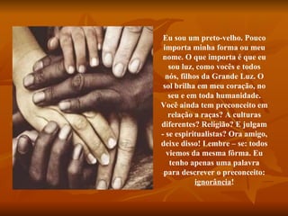 Eu sou um preto-velho. Pouco importa minha forma ou meu nome. O que importa é que eu sou luz, como vocês e todos nós, filhos da Grande Luz. O sol brilha em meu coração, no seu e em toda humanidade. Você ainda tem preconceito em relação a raças? A culturas diferentes? Religião? E julgam - se espiritualistas? Ora amigo, deixe disso! Lembre – se: todos viemos da mesma fôrma. Eu tenho apenas uma palavra para descrever o preconceito:  ignorância ! 