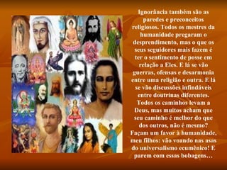 Ignorância também são as paredes e preconceitos religiosos. Todos os mestres da humanidade pregaram o desprendimento, mas o que os seus seguidores mais fazem é ter o sentimento de posse em relação a Eles. E lá se vão guerras, ofensas e desarmonia entre uma religião e outra. E lá se vão discussões infindáveis entre doutrinas diferentes. Todos os caminhos levam a Deus, mas muitos acham que seu caminho é melhor do que dos outros, não é mesmo? Façam um favor à humanidade, meu filhos: vão voando nas asas do universalismo ecumênico! E parem com essas bobagens… 