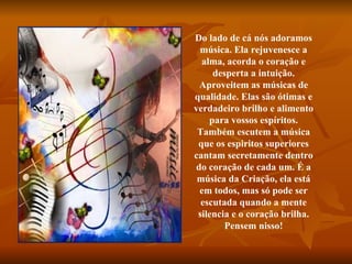 Do lado de cá nós adoramos música. Ela rejuvenesce a alma, acorda o coração e desperta a intuição. Aproveitem as músicas de qualidade. Elas são ótimas e verdadeiro brilho e alimento para vossos espíritos. Também escutem a música que os espiritos superiores cantam secretamente dentro do coração de cada um. É a música da Criação, ela está em todos, mas só pode ser escutada quando a mente silencia e o coração brilha. Pensem nisso! 