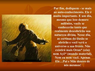 Por fim, dediquem - se mais ao auto-conhecimento. Ele é muito importante. E um dia, mesmo que isso demore milênios, vocês se conhecerão tanto que realmente descobrirão sua natureza divina. Nesse dia, as cortinas da ilusão se abrirão e você verá o universo a sua frente. Não existirá mais Orun* (céu) nem Ayê* (mundo material). Nem eu nem você. Apenas Ele…Pai e Mãe dentro de nós mesmos! 