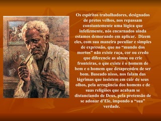 Os espíritos trabalhadores, designados de pretos velhos, nos repassam constantemente uma lógica que infelizmente, nós encarnados ainda estamos demorando em aplicar.  Dizem eles, com sua maneira peculiar e simples de expressão, que no “mundo dos mortos” não existe raça, cor ou credo que diferencie as almas ou crie fronteiras, o que existe é o homem de bem e o homem que desaprendeu de ser bom. Baseado nisso, nos falam das lágrimas que insistem em cair de seus olhos, pela arrogância dos homens e de suas religiões que acabam se distanciando de Deus, pela pretensão de se adonar d’Ele, impondo a “sua” verdade.    