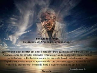 Um Grande abraço Pai Antônio de Aruanda e Fernando Sepe  (escrito por duas mentes em um só coração)  Para quem não sabe, Pai Antônio de Aruanda é uma das amadas entidades representativas da falange dos Pretos Velhos que trabalham na Umbanda e em muitas outras linhas de trabalho como no Espiritismo, muitas vezes se apresentando com outra roupagem e aparência em virtude do preconceito. Fernando Sepé é escritor e jornalista em São Paulo.  Paz e Luz 