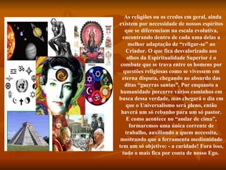    As religiões ou os credos em geral, ainda existem por necessidade de nossos espíritos que se diferenciam na escala evolutiva, encontrando dentro de cada uma delas a melhor adaptação de “religar-se” ao Criador. O que fica desvalorizado aos olhos da Espiritualidade Superior é o combate que se trava entre os homens por questões religiosas como se vivessem em eterna disputa, chegando ao absurdo das ditas “guerras santas”. Por enquanto a humanidade percorre vários caminhos em busca dessa verdade, mas chegará o dia em que o Universalismo será pleno, então haverá um só rebanho para um só pastor. E como acontece no “andar de cima”, formaremos uma única corrente de trabalho, auxiliando a quem necessita, mostrando que a ferramenta mediunidade tem um só objetivo: - a caridade! Fora isso, tudo o mais fica por conta de nosso Ego.  