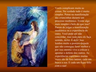 Vocês complicam muito as coisas. Na verdade tudo é muito simples. Pense na manifestação das criancinhas durante um processo mediúnico. Existe algo mais simples e belo do que isso? Parem de julgar a manifestação mediúnica ou a experiência do outro. Você pode até não concordar, mas caso para ele faça sentido, deixe. É dele! Isso lembra muito a postura daquele que não consegue fazer melhor e por isso mesmo vive a criticar e apontar o defeito dos outros. As experiências espirituais muitas vezes são de foro íntimo, cada um busca a sua. E cada um fique   feliz com a sua!  