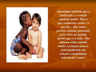Aprendam também que a dedicação e o estudo ajudam muito. Mas o que realmente conta é o seu dia – dia, como pessoa comum, passando pelo crivo do grande mestre que é a vida. Não adianta nada estudar muito e praticar pouco, principalmente em relação a humildade, tolerância e amor. 