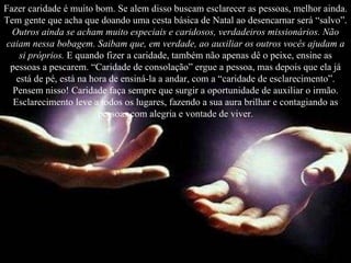 Fazer caridade é muito bom. Se alem disso buscam esclarecer as pessoas, melhor ainda. Tem gente que acha que doando uma cesta básica de Natal ao desencarnar será “salvo”.  Outros ainda se acham muito especiais e caridosos, verdadeiros missionários. Não caiam nessa bobagem. Saibam que, em verdade, ao auxiliar os outros vocês ajudam a si próprios.  E quando fizer a caridade, também não apenas dê o peixe, ensine as pessoas a pescarem. “Caridade de consolação” ergue a pessoa, mas depois que ela já está de pé, está na hora de ensiná-la a andar, com a “caridade de esclarecimento”. Pensem nisso! Caridade faça sempre que surgir a oportunidade de auxiliar o irmão. Esclarecimento leve a todos os lugares, fazendo a sua aura brilhar e contagiando as pessoas com alegria e vontade de viver . 