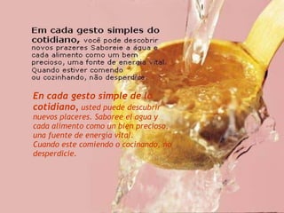 En cada gesto simple de lo cotidiano,   usted puede descubrir nuevos placeres. Saboree el agua y cada alimento como un bien precioso,  una fuente de energía vital. Cuando este comiendo o cocinando, no desperdicie. 