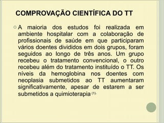 COMPROVAÇÃO CIENTÍFICA DO TT   A maioria dos estudos foi realizada em ambiente hospitalar com a colaboração de profissionais de saúde em que participaram vários doentes divididos em dois grupos, foram seguidos ao longo de três anos. Um grupo recebeu o tratamento convencional, o outro recebeu além do tratamento instituído o TT. Os níveis da hemoglobina nos doentes com neoplasia submetidos ao TT aumentaram significativamente, apesar de estarem a ser submetidos a quimioterapia   (1) .   