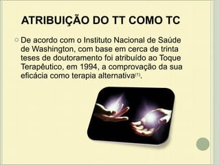 ATRIBUIÇÃO DO TT COMO TC De acordo com o Instituto Nacional de Saúde de Washington, com base em cerca de trinta teses de doutoramento foi atribuído ao Toque Terapêutico, em 1994, a comprovação da sua eficácia como terapia alternativa (1) . 