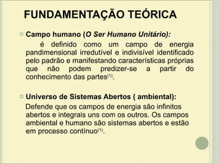 FUNDAMENTAÇÃO TEÓRICA Campo humano ( O Ser Humano Unitário):  é definido como um campo de energia pandimensional irredutível e indivisível identificado pelo padrão e manifestando características próprias que não podem predizer-se a partir do conhecimento das partes (1) . Universo de Sistemas Abertos ( ambiental):  D efende que os campos de energia são infinitos abertos e integrais uns com os outros. Os campos ambiental e humano são sistemas abertos e estão em processo contínuo (1) . 