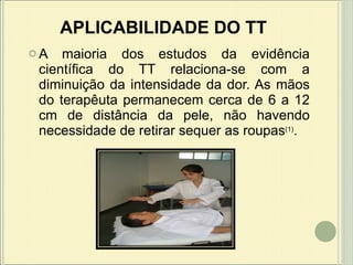 APLICABILIDADE DO TT A maioria dos estudos da evidência científica do TT relaciona-se com a diminuição da intensidade da dor.  As mãos do terapêuta permanecem cerca de 6 a 12 cm de distância da pele, não havendo necessidade de retirar sequer as roupas (1) .   