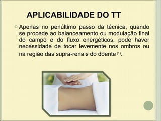 APLICABILIDADE DO TT Apenas no penúltimo passo da técnica, quando se procede ao balanceamento ou modulação final do campo e do fluxo energéticos, pode haver necessidade de tocar levemente nos ombros ou na região das supra-renais do doente   (1) .   