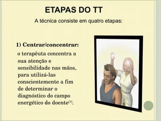 1) Centrar/concentrar: o terapêuta concentra a sua atenção e sensibilidade nas mãos, para utilizá-las conscientemente a fim de determinar o diagnóstico do campo energético do doente (1) . ETAPAS DO TT A técnica consiste em quatro etapas: 