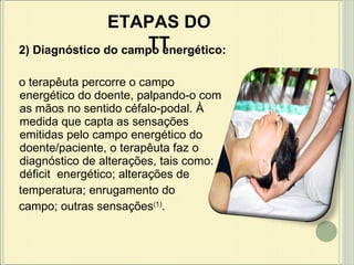 2) Diagnóstico do campo energético: o terapêuta percorre o campo energético do doente, palpando-o com as mãos no sentido céfalo-podal. À medida que capta as sensações emitidas pelo campo energético do doente/paciente, o terapêuta faz o diagnóstico de alterações, tais como: déficit  energético; alterações de temperatura; enrugamento do  campo; outras sensações (1) . ETAPAS DO TT 