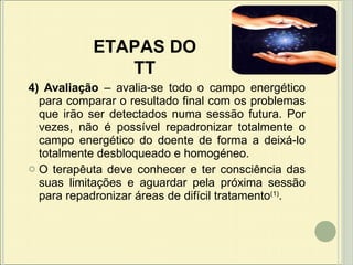 4) Avaliação  – avalia-se todo o campo energético para comparar o resultado final com os problemas que irão ser detectados numa sessão futura. Por vezes, não é possível repadronizar totalmente o campo energético do doente de forma a deixá-lo totalmente desbloqueado e homogéneo.     O terapêuta deve conhecer e ter consciência das suas limitações e aguardar pela próxima sessão para repadronizar áreas de difícil tratamento (1) .  ETAPAS DO TT 