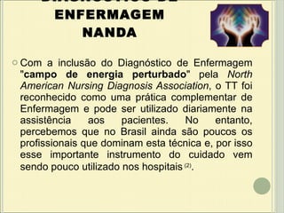 DIAGNÓSTICO DE ENFERMAGEM NANDA Com a inclusão do Diagnóstico de Enfermagem " campo de energia perturbado " pela  North American Nursing Diagnosis Association , o TT foi reconhecido como uma prática complementar de Enfermagem e pode ser utilizado diariamente na assistência aos pacientes. No entanto, percebemos que no Brasil ainda são poucos os profissionais que dominam esta técnica e, por isso esse importante instrumento do cuidado vem sendo pouco utilizado nos hospitais   (2) . 