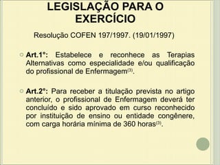 LEGISLAÇÃO PARA O EXERCÍCIO Art.1°:  Estabelece e reconhece as Terapias Alternativas como especialidade e/ou qualificação do profissional de Enfermagem (3) . Art.2°:  Para receber a titulação prevista no artigo anterior, o profissional de Enfermagem deverá ter concluído e sido aprovado em curso reconhecido por instituição de ensino ou entidade congênere, com carga horária mínima de 360 horas (3) . Resolução COFEN 197/1997. (19/01/1997) 