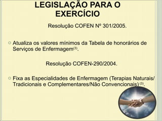 Atualiza os valores mínimos da Tabela de honorários de Serviços de Enfermagem (3) . Resolução COFEN-290/2004. Fixa as Especialidades de Enfermagem (Terapias Naturais/Tradicionais e Complementares/Não Convencionais)  (3) . LEGISLAÇÃO PARA O EXERCÍCIO Resolução COFEN Nº 301/2005. 