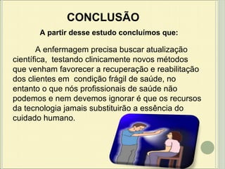 CONCLUSÃO A partir desse estudo concluímos que: A enfermagem precisa buscar atualização científica,  testando clinicamente novos métodos que venham favorecer a recuperação e reabilitação dos clientes em  condição frágil de saúde, no entanto o que nós profissionais de saúde não podemos e nem devemos ignorar é que os recursos da tecnologia jamais substituirão a essência do cuidado humano.  
