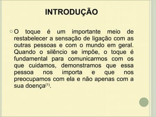 INTRODUÇÃO O toque é um importante meio de restabelecer a sensação de ligação com as outras pessoas e com o mundo em geral.  Quando o silêncio se impõe, o toque é fundamental para comunicarmos com os que cuidamos, demonstramos que essa pessoa nos importa e que nos preocupamos com ela e não apenas com a sua doença (1) . 
