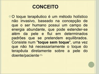 CONCEITO O toque terapêutico é um método holístico não invasivo, baseado na concepção de que o ser humano possui um campo de energia abundante, que pode estender-se além da pele e flui em determinados padrões que se pretendem equilibrados.  Consiste num " toque sem toque ", uma vez que não há necessariamente o toque do terapêuta diretamente sobre a pele do doente/paciente   (1) . 
