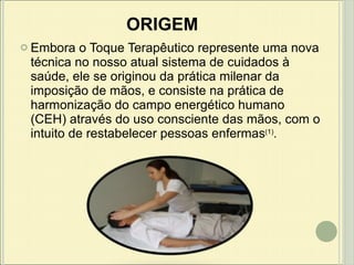 ORIGEM Embora o Toque Terapêutico represente uma nova técnica no nosso atual sistema de cuidados à saúde, ele se originou da prática milenar da imposição de mãos, e consiste na prática de harmonização do campo energético humano (CEH) através do uso consciente das mãos, com o intuito de restabelecer pessoas enfermas (1) .  