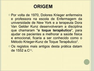 ORIGEM Por volta de 1970, Dolores Krieger enfermeira e professora na escola de Enfermagem da universidade de New York e a terapeuta Dora Van Gelder Kunz desenvolveram a disciplina que chamaram " o toque terapêutico ", para ajudar os pacientes a melhorar a saúde física e emocional, ficaria a ser conhecido como o Método Krieger-Kunz de Toque Terapêutico¹.  Os registos mais antigos desta prática datam de 1552 a.C (1) .  