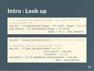 Intro : Look up
# tf.nn.embedding_lookup의 params, ids arg에 전달하기위한
# placeholder 선언
seq_len = tf.placeholder(dtype = tf.int32, shape = [None])
seq_indices = tf.placeholder(dtype = tf.int32,
shape = [None, max_length])
one_hot = np.eye(len(word_dic)) # 단어 별 one-hot encoding
# embedding vector는 training 안할 것이므로
one_hot = tf.get_variable(name='one_hot',
initializer = one_hot,
trainable = False)
seq_batch = tf.nn.embedding_lookup(params = one_hot,
ids = seq_indices)
10
 