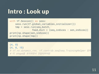 Intro : Look up
with tf.Session() as sess:
sess.run(tf.global_variables_initializer())
tmp = sess.run(seq_batch,
feed_dict = {seq_indices : sen_indices})
print(np.shape(sen_indices))
print(np.shape(tmp))
(4, 8)
(4, 8, 15)
# tf.nn.dynamic_rnn, tf.contrib.seq2seq.TrainingHelper 등에
# 이 shape을 유지하면서 전달되어야함
11
 