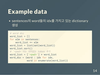Example data
sentences의 word들의 idx를 가지고 있는 dictionary
생성
# word dic
word_list = []
for elm in sentences:
word_list += elm
word_list = list(set(word_list))
word_list.sort()
# '<pad>'라는 의미없는 token 추가
word_list = ['<pad>'] + word_list
word_dic = {word : idx for idx,
word in enumerate(word_list)}
14
 