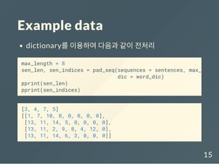 Example data
dictionary를 이용하여 다음과 같이 전처리
[3, 4, 7, 5]
[[1, 7, 10, 0, 0, 0, 0, 0],
[13, 11, 14, 5, 0, 0, 0, 0],
[13, 11, 2, 9, 8, 4, 12, 0],
[13, 11, 14, 6, 3, 0, 0, 0]]
max_length = 8
sen_len, sen_indices = pad_seq(sequences = sentences, max_len =
dic = word_dic)
pprint(sen_len)
pprint(sen_indices)
15
 