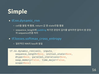 Simple
tf.nn.dynamic_rnn
cell을 돌릴 때 활용, return 값 중 state만을 활용
sequence_length에 padding 하기전 문장의 길이를 넣어주면 알아서 원 문장
의 sequence만큼 처리
tf.losses.softmax_cross_entropy
일반적인 NN의 loss와 동일
tf.nn.dynamic_rnn(cell, inputs,
sequence_length=None, initial_state=None,
dtype=None, parallel_iterations=None,
swap_memory=False, time_major=False,
scope=None)
16
 
