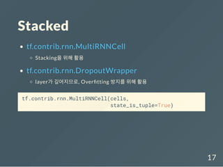 Stacked
tf.contrib.rnn.MultiRNNCell
Stacking을 위해 활용
tf.contrib.rnn.DropoutWrapper
layer가 깊어지므로, Over tting 방지를 위해 활용
tf.contrib.rnn.MultiRNNCell(cells,
state_is_tuple=True)
17
 