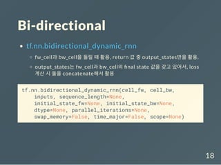 Bi-directional
tf.nn.bidirectional_dynamic_rnn
fw_cell과 bw_cell을 돌릴 때 활용, return 값 중 output_states만을 활용,
output_states는 fw_cell과 bw_cell의 nal state 값을 갖고 있어서, loss
계산 시 둘을 concatenate해서 활용
tf.nn.bidirectional_dynamic_rnn(cell_fw, cell_bw,
inputs, sequence_length=None,
initial_state_fw=None, initial_state_bw=None,
dtype=None, parallel_iterations=None,
swap_memory=False, time_major=False, scope=None)
18
 